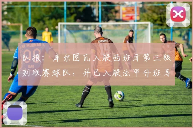 队报:库尔图瓦入股西班牙第三级别联赛球队,并已入股法甲升班马