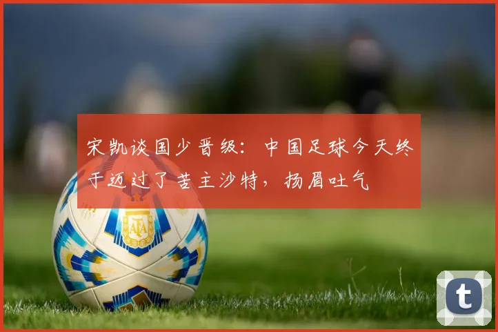 宋凯谈国少晋级：中国足球今天终于迈过了苦主沙特，扬眉吐气